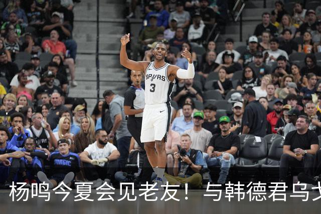 杨鸣今夏会见老友！与韩德君乌戈聚餐超开心，搭档哈德森参加活动