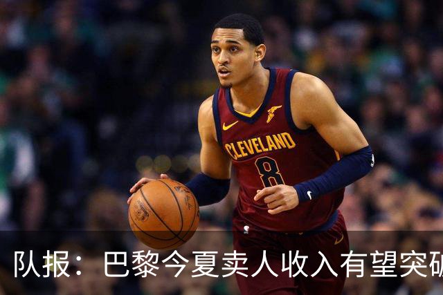 队报：巴黎今夏卖人收入有望突破纪录，甚至可能超过3亿欧元